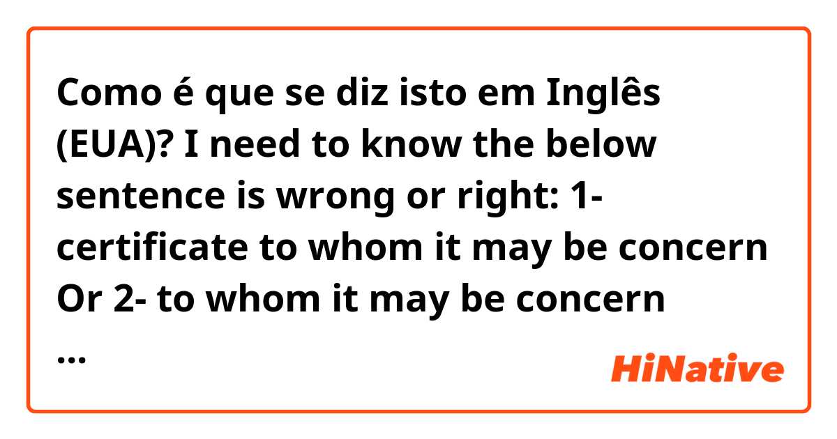 Como é que se diz isto em Inglês (EUA)? I need to know the below sentence is wrong or right:
1- certificate to whom it may be concern 
Or
2- to whom it may be concern certificate. 
those right or second one is right only?? 