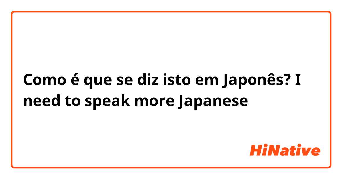 Como é que se diz isto em Japonês? I need to speak more Japanese 
