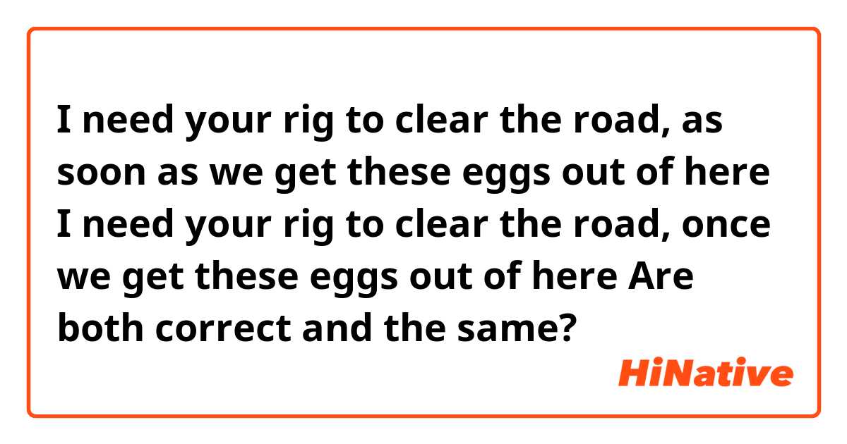 I need your rig to clear the road, as soon as we get these eggs out of here
I need your rig to clear the road, once we get these eggs out of here
Are both correct and the same?