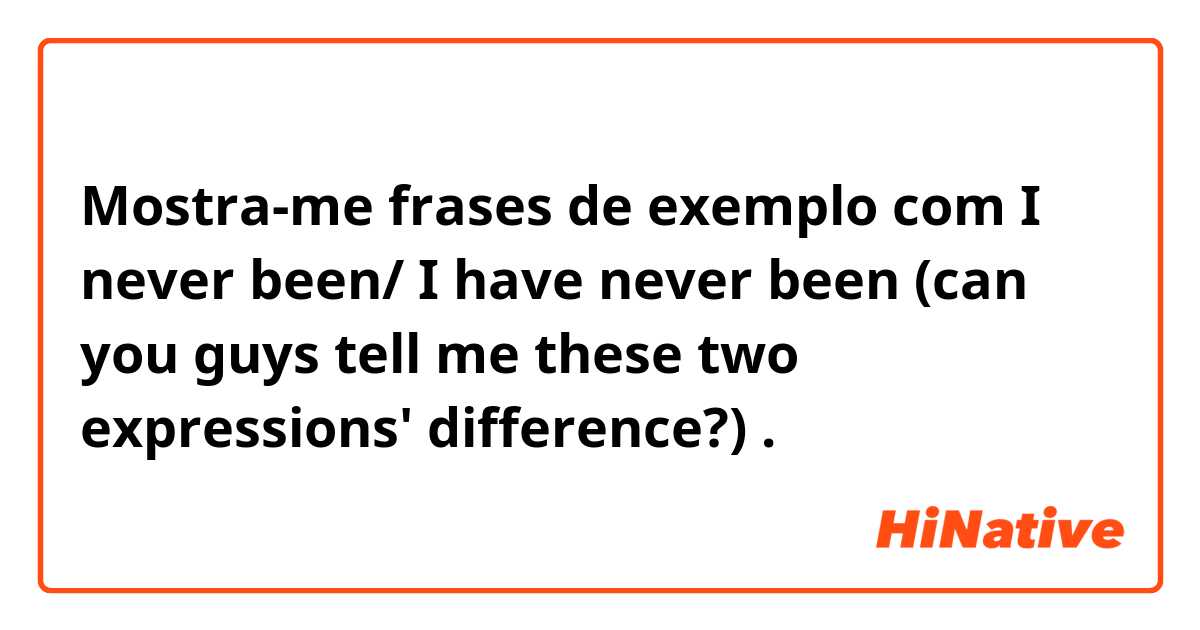 Mostra-me frases de exemplo com I never been/ I have never been (can you guys tell me these two expressions' difference?).