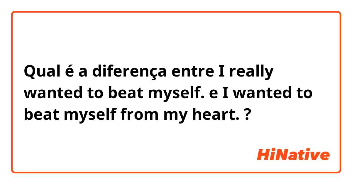 Qual é a diferença entre I really wanted to beat myself. e I wanted to beat myself from my heart. ?