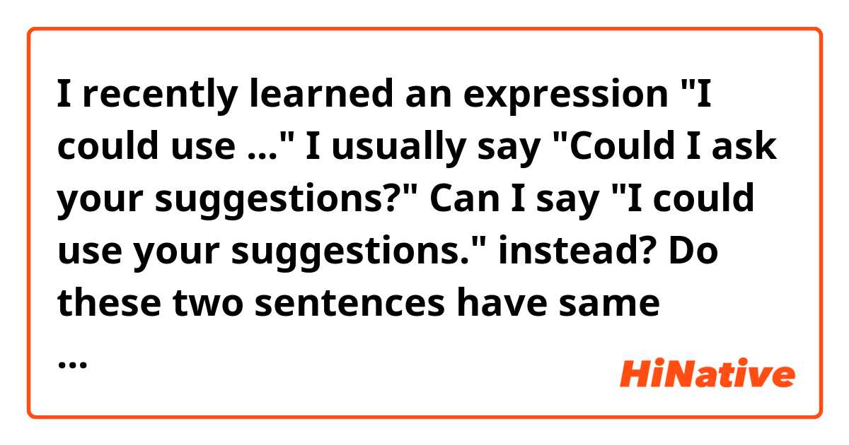  I recently learned an expression
"I could use ..."
I usually say "Could I ask  your suggestions?"
Can I say "I could use your suggestions." instead? 
Do these two sentences have same meaning?  
*The original sentences were
  "I could use your help." "I could use a drink."