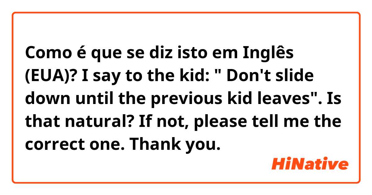 Como é que se diz isto em Inglês (EUA)? I say to the kid: " Don't slide down until the previous kid leaves".
Is that natural? If not, please tell me the correct one. Thank you.