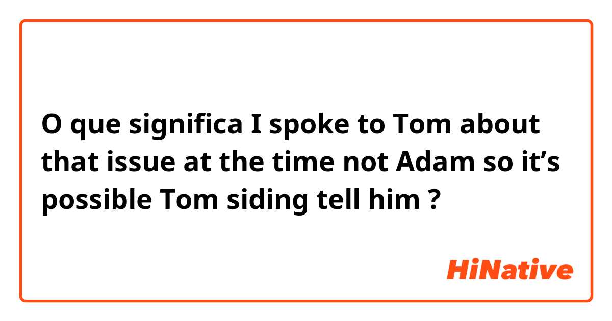 O que significa I spoke to Tom about that issue at the time not Adam so it’s possible Tom siding tell him ?