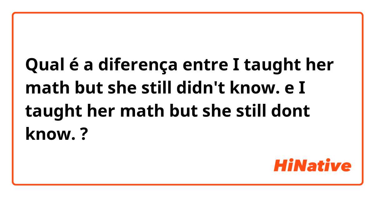 Qual é a diferença entre I taught her math but she still didn't know. e I taught her math but she still dont know. ?