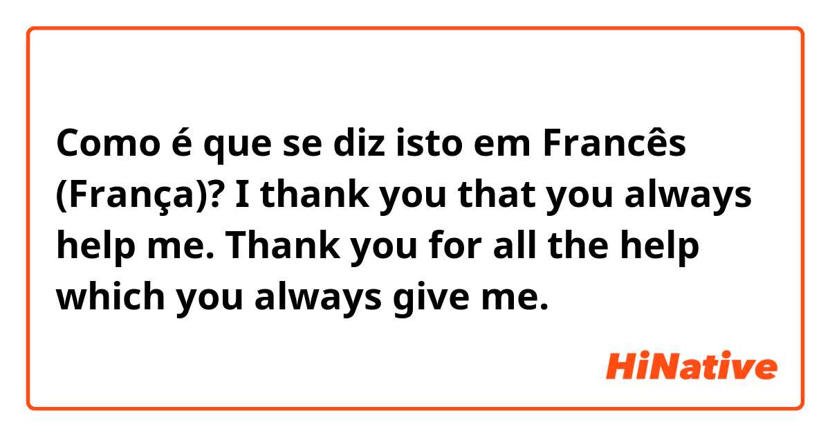 Como é que se diz isto em Francês (França)? I thank you that you always help me. Thank you for all the help which you always give me.