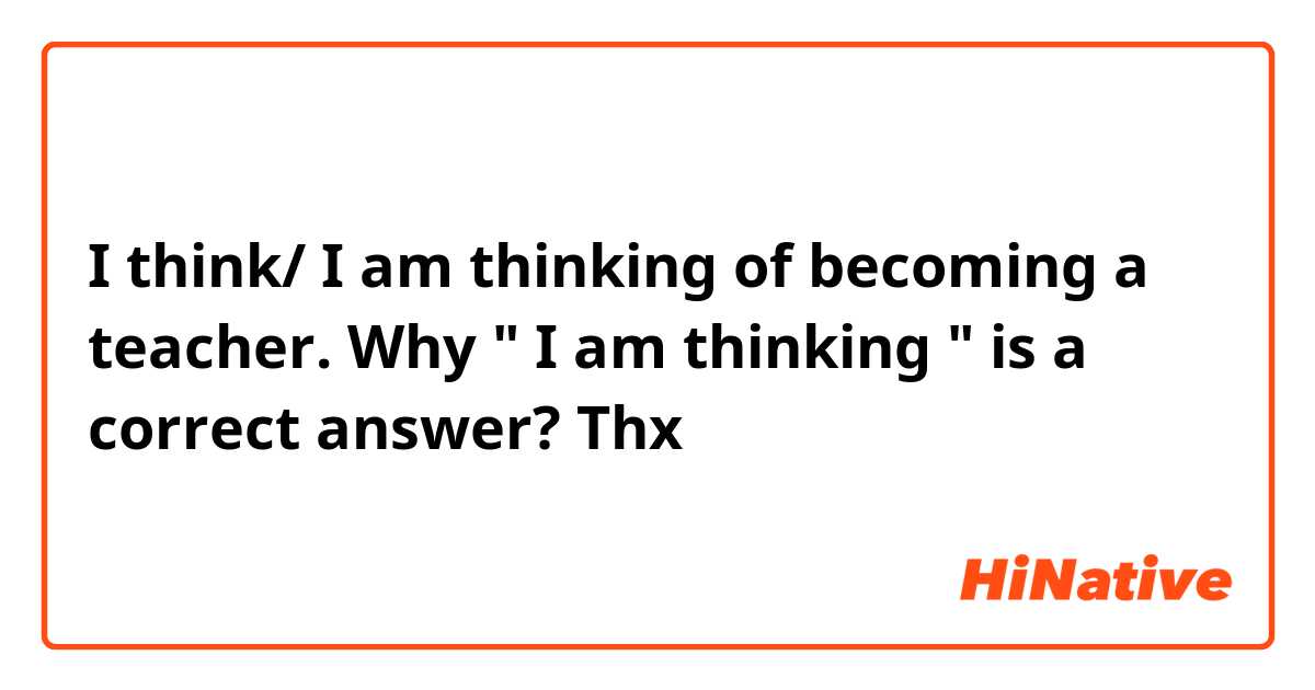 I think/ I am thinking of becoming a teacher. Why " I am thinking " is a correct answer? Thx 