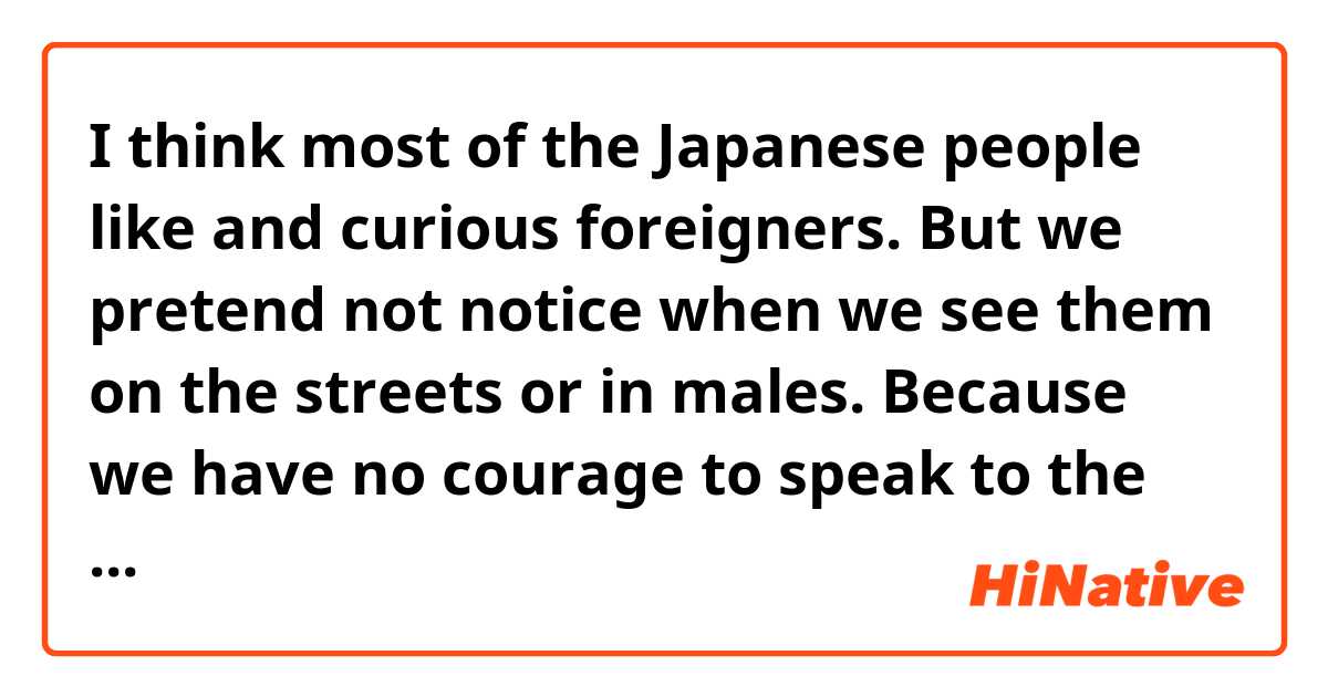 I think most of the Japanese people like and curious  foreigners.
But we pretend not notice  when we see them on the streets or in males.
Because we have no courage to speak to the people from abroad due to a lack of language skills or just  being shy.

Could you please correct my sentence ?


