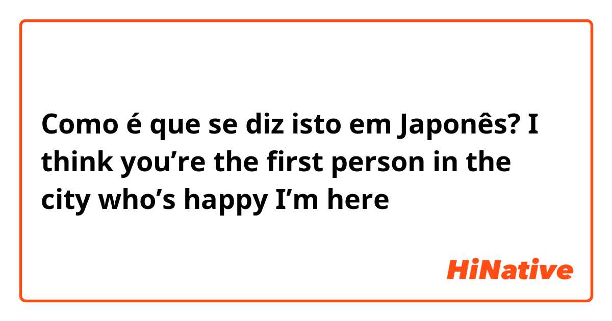 Como é que se diz isto em Japonês? I think you’re the first person in the city who’s happy I’m here