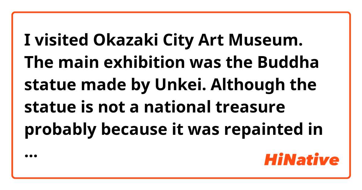I visited Okazaki City Art Museum.
The main exhibition was the Buddha statue made by Unkei.
Although the statue is not a national treasure probably because it was repainted in some 300 years ago, it is a masterpiece of Unkei’s work.

Does this sound natural?
