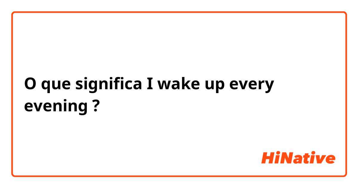 O que significa I wake up every evening?