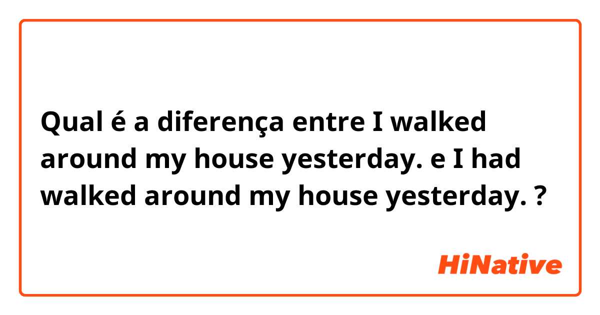 Qual é a diferença entre I walked around my house yesterday.  e I had walked around my house yesterday.  ?