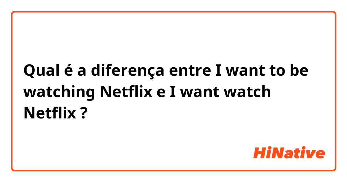 Qual é a diferença entre I want to be watching Netflix  e I want watch Netflix  ?