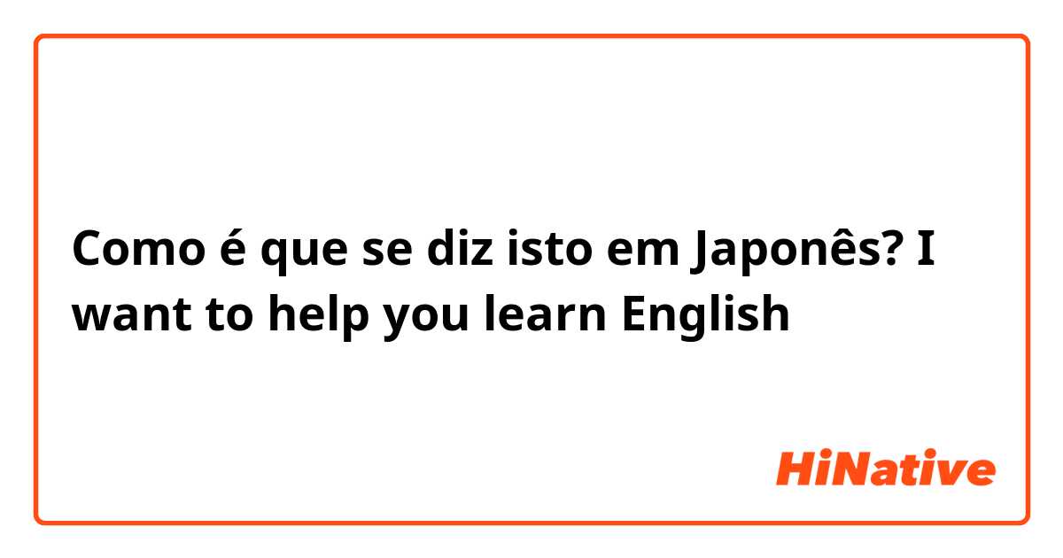 Como é que se diz isto em Japonês? I want to help you learn English