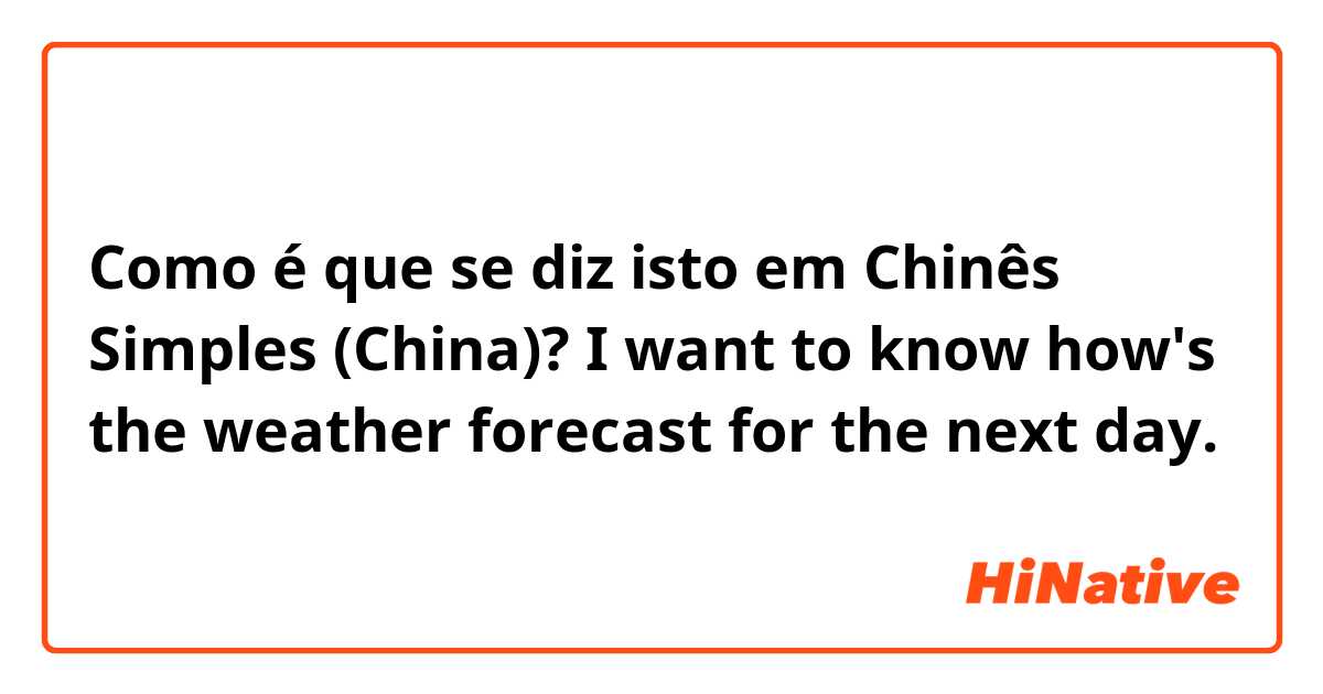 Como é que se diz isto em Chinês Simples (China)? I want to know how's the weather forecast for the next day.