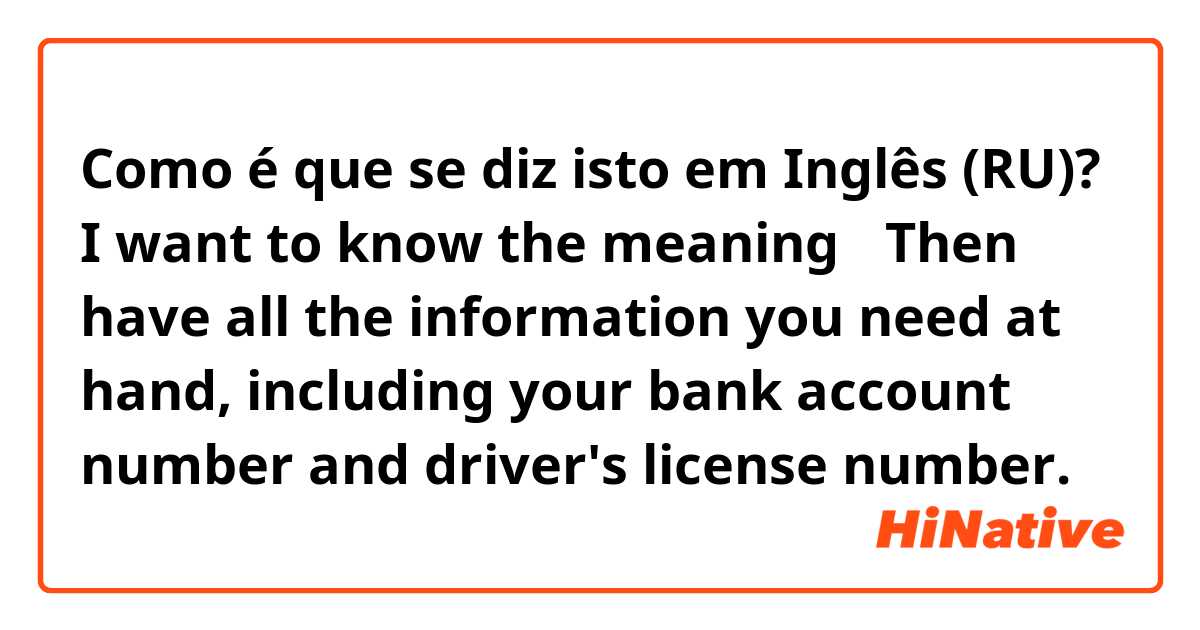 Como é que se diz isto em Inglês (RU)? I want to know the meaning→   Then have all the information you need at hand, including your bank account number and driver's license number.
