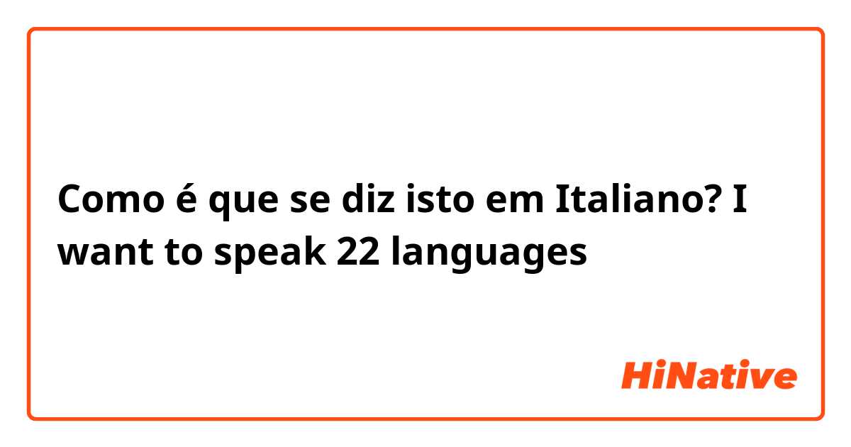 Como é que se diz isto em Italiano? I want to speak 22 languages