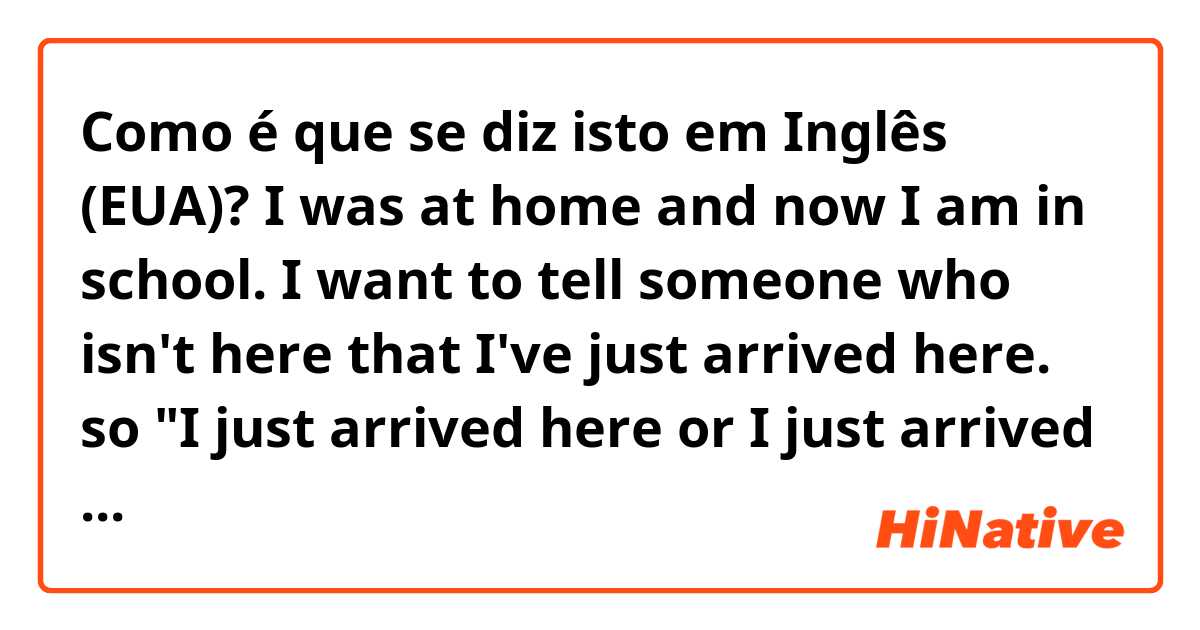 Como é que se diz isto em Inglês (EUA)? I was at home and now I am in school. I want to tell someone who isn't here that I've just arrived here. so "I just arrived here or I just arrived there" I don't know how to say it. 