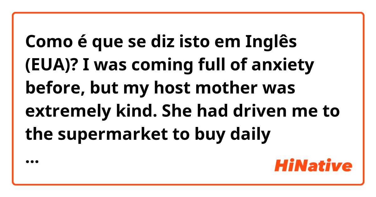 Como é que se diz isto em Inglês (EUA)? I was coming full of anxiety before, but my host mother was extremely kind.
She had driven me to the supermarket to buy daily necessities and then she taught me about popular detergents, foods, etc. in Canada.
