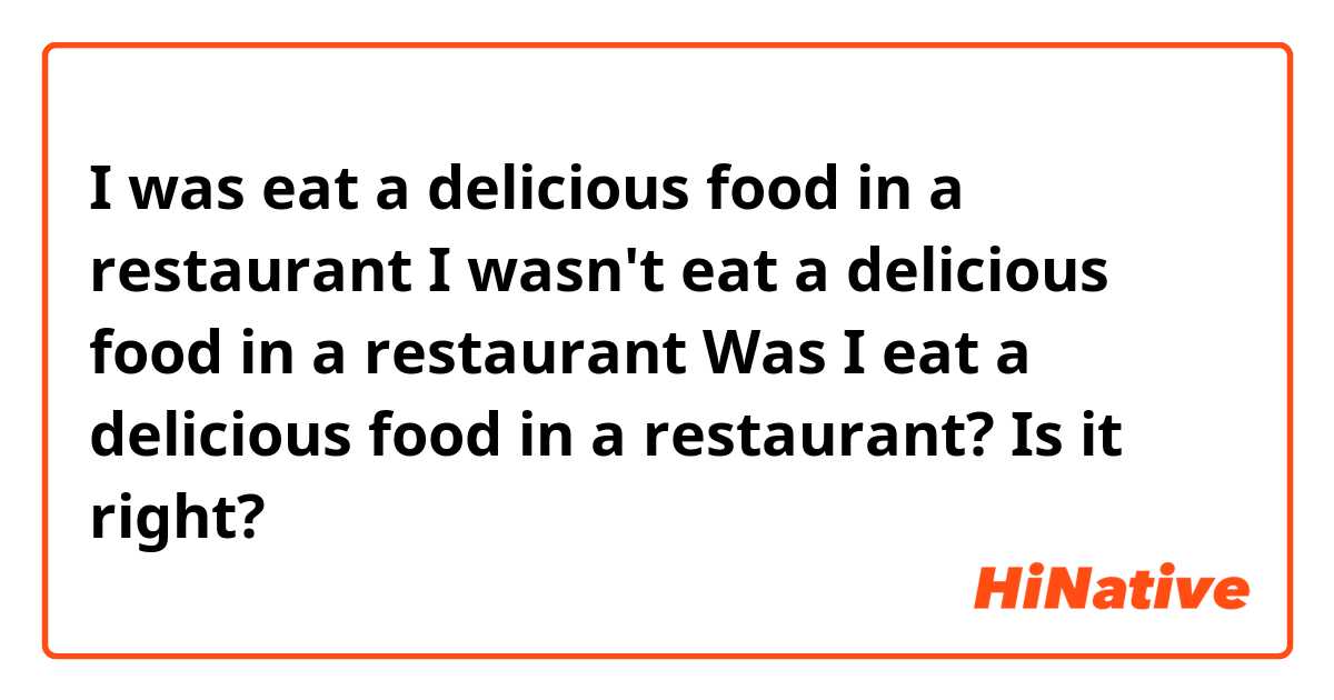 I was eat a delicious food in a restaurant
I wasn't eat a delicious food in a restaurant
Was I eat a delicious food in a restaurant?

Is it right?