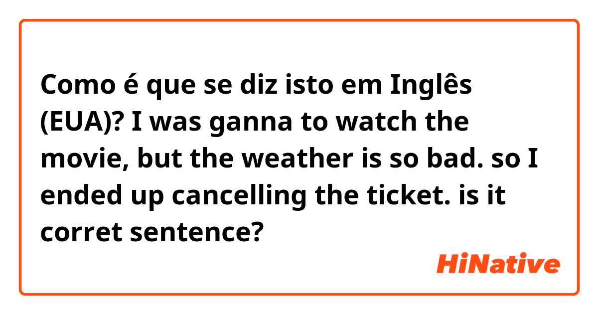 Como é que se diz isto em Inglês (EUA)? I was ganna to watch the movie, but the weather is so bad. so I ended up cancelling the ticket. is it corret sentence?