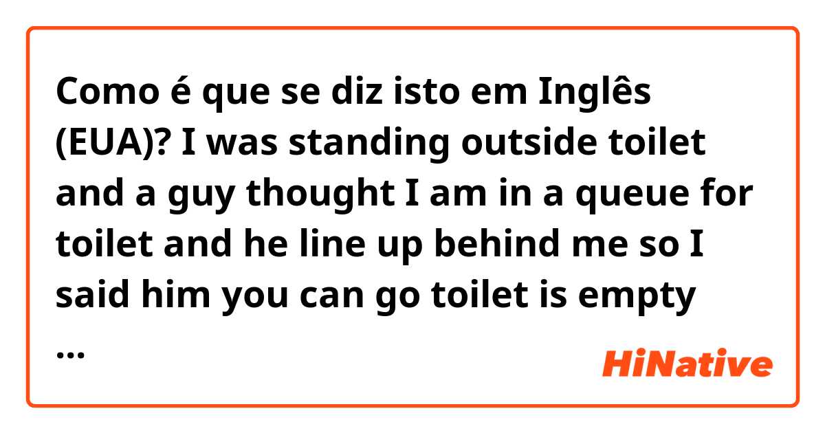 Como é que se diz isto em Inglês (EUA)? 
I was standing outside toilet and a guy thought I am in a queue for toilet and he line up behind me so I said him you can go toilet is empty 

was I correct or I should have told him toilet is vacant 
which one is use in 