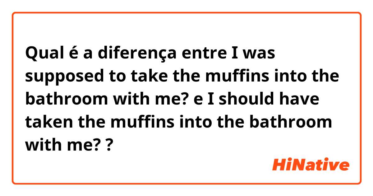 Qual é a diferença entre I was supposed to take the muffins into the bathroom with me? e I should have taken the muffins into the bathroom with me? ?