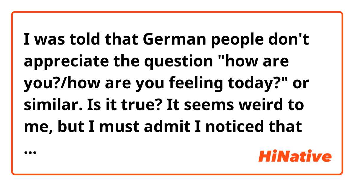 I was told that German people don't appreciate the question "how are you?/how are you feeling today?" or similar. Is it true? 
It seems weird to me, but I must admit I noticed that some people simply avoid the question and almost never answer.
How should I start a conversation, then? Most importantly, how can make it obvious that I ask because I care, not just because I wanna be polite?