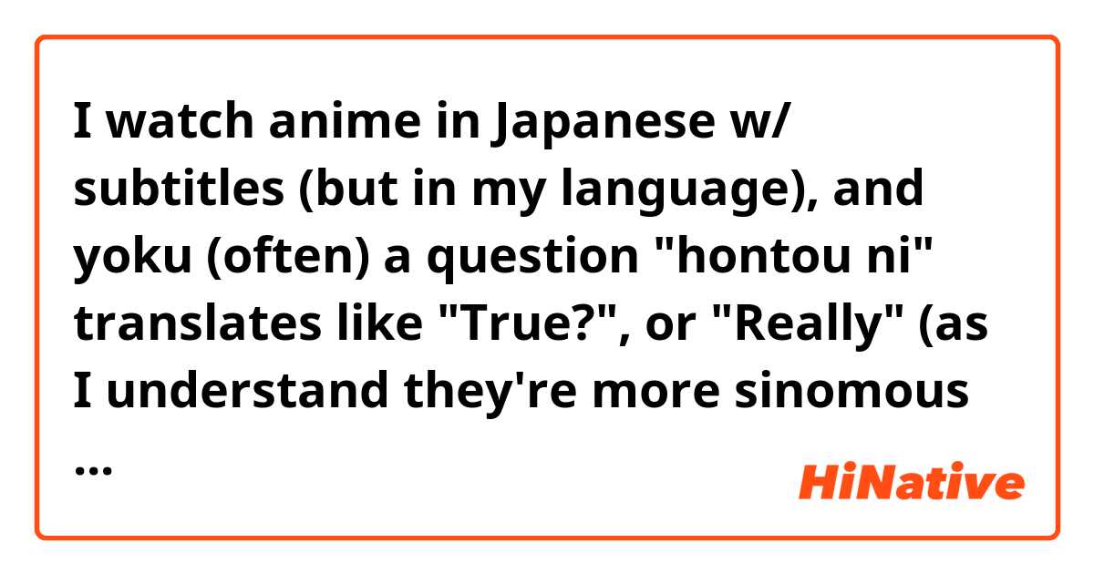 I watch anime in Japanese w/ subtitles (but in my language), and yoku (often) a question "hontou ni" translates like "True?", or "Really" (as I understand they're more sinomous in this case). 
So, why "hontou NI", not just "hontou"/"hontou desu ka"? 
I know that "ni" is particle uses for destination, answer like "where"/"whome" or uses with time (and days of the weeks). 
But why here? 

Maybe I heard wrong, and is it one word (hontouni), or is this another "ni"? 

But on another hand, there's phrase "hontou arigatou" that means "Thank you very much" (or like "Thank you, really", and there's no "ni"...

