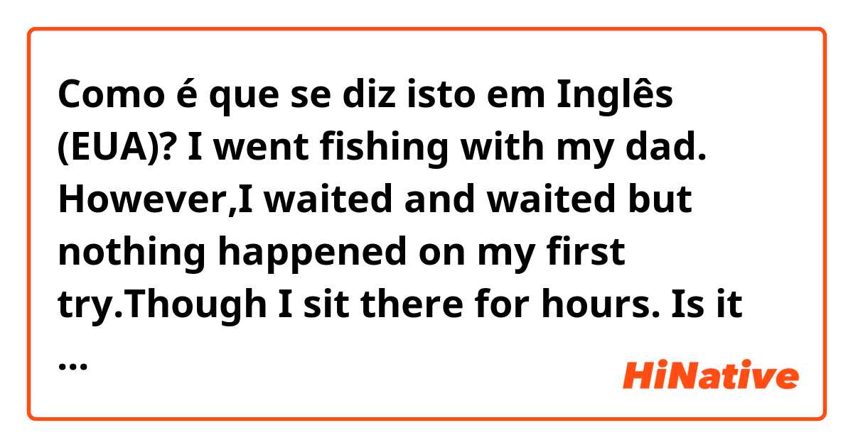 Como é que se diz isto em Inglês (EUA)? I went fishing with my dad. However,I waited and waited but nothing happened on my first try.Though I sit there for hours.             Is it right?