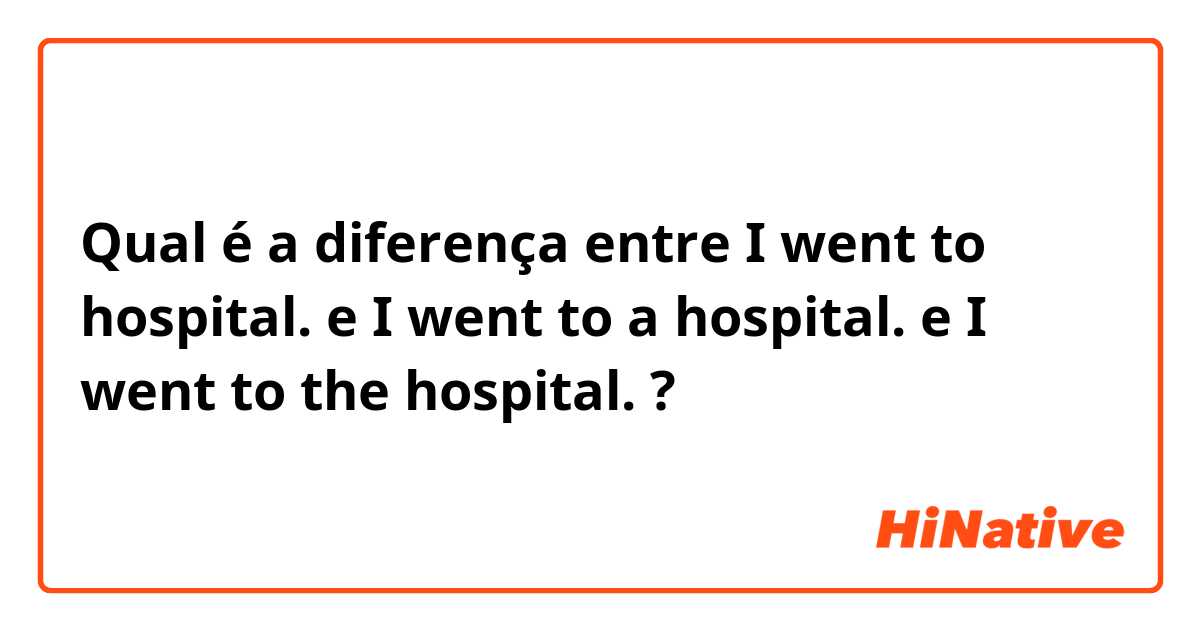 Qual é a diferença entre I went to hospital. e I went to a hospital. e I went to the hospital. ?