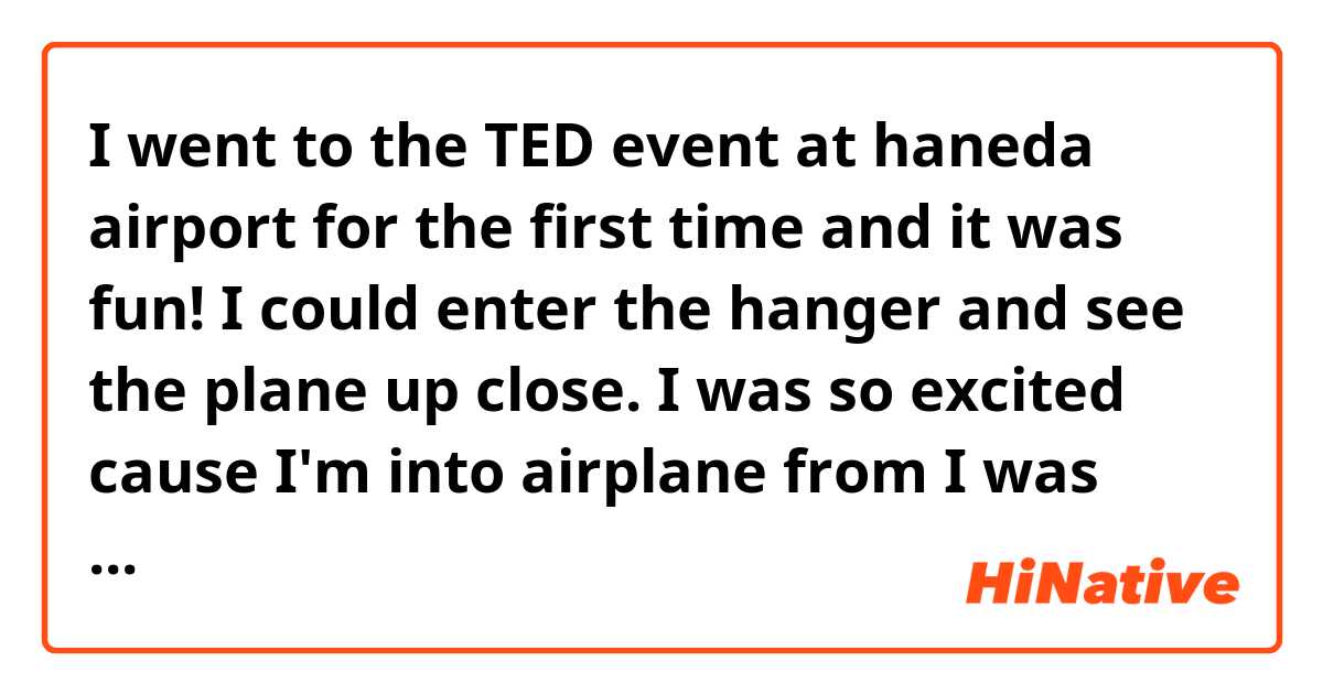 I went to the TED event at haneda airport for the first time and it was fun! I could enter the hanger and see the plane up close. I was so excited cause I'm into airplane from I was young. Also the projection mapping to the plane was awesome. I had a good day.


Does this sound natural?