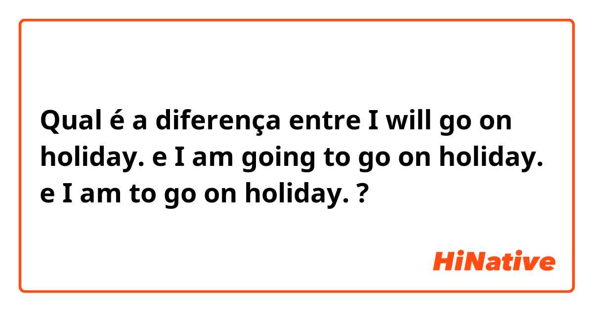 Qual é a diferença entre I will go on holiday. e I am going to go on holiday. e I am to go on holiday. ?