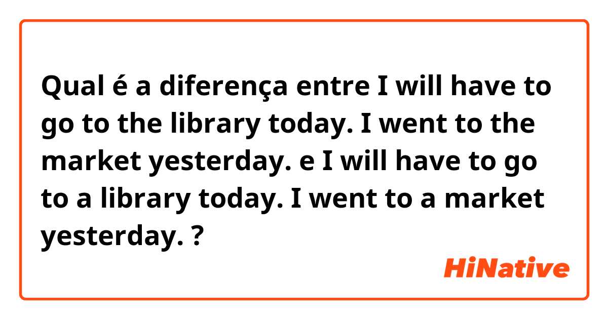 Qual é a diferença entre I will have to go to the library today.
I went to the market yesterday. e I will have to go to a library today.
I went to a market yesterday. ?