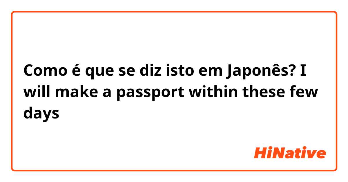 Como é que se diz isto em Japonês? I will make a passport within these few days