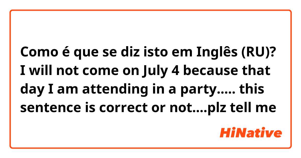 Como é que se diz isto em Inglês (RU)? I will not come on July 4 because that day I am attending in a party..... this sentence is correct or not....plz tell me