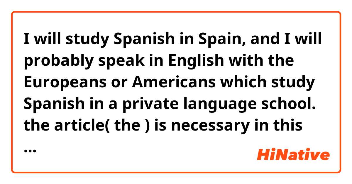 I will study Spanish in Spain, and I will probably speak in English with the Europeans or Americans which study Spanish in a private language school. 

the article( the ) is necessary in this phrase?