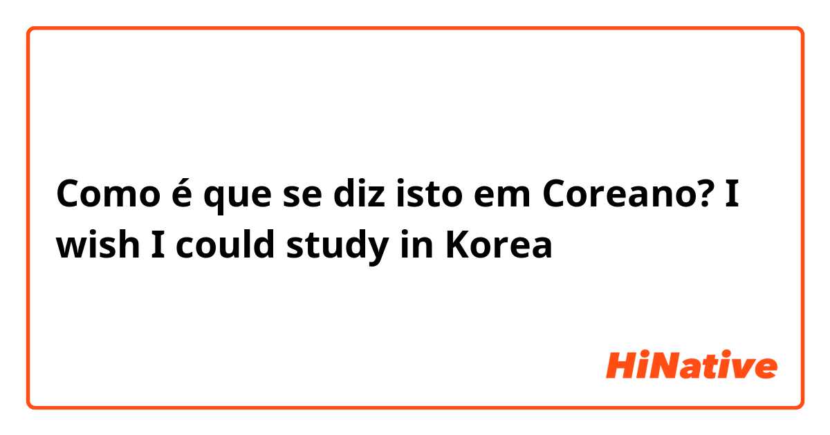 Como é que se diz isto em Coreano? I wish I could study in Korea