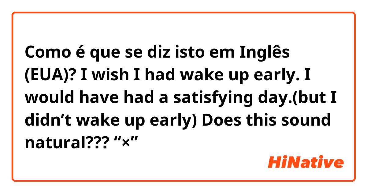 Como é que se diz isto em Inglês (EUA)? I wish I had wake up early. I would have had a satisfying day.(but I didn’t wake up early)       Does this sound natural???       🙅“×”→   