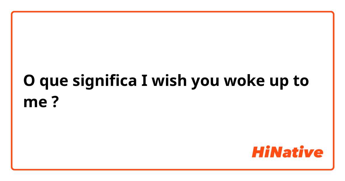 O que significa I wish you woke up to me?