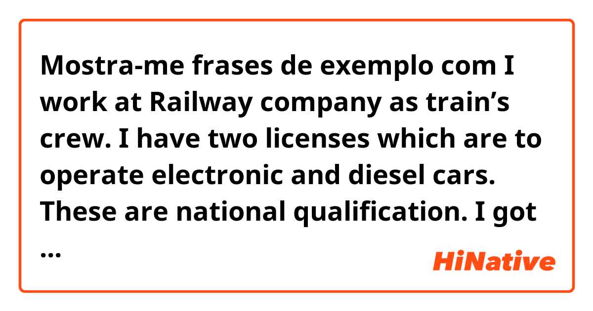 Mostra-me frases de exemplo com I work at Railway company as train’s crew. I have two licenses which are to operate electronic and diesel cars. These are national qualification. I got it 6years ago..
