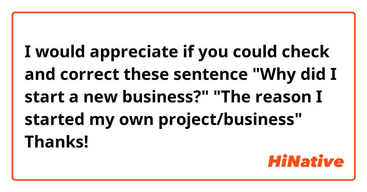 I would appreciate if you could check and correct these sentence😃


"Why did I start a new business?"

"The reason I started my own project/business"

Thanks!