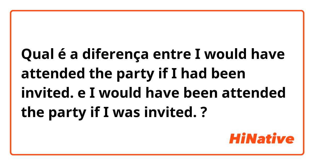 Qual é a diferença entre I would have attended the party if I had been invited.  e I would have been attended the party  if I was invited.  ?