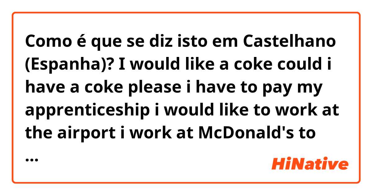 Como é que se diz isto em Castelhano (Espanha)? I would like a coke 
could i have a coke please
i have to pay my apprenticeship 
i would like to work at the airport 
i work at McDonald's to earn the money for my apprenticeship 