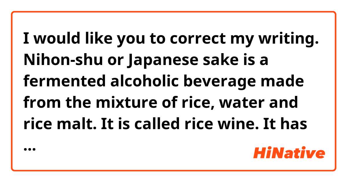 I would like you to correct my writing.

Nihon-shu or Japanese sake is a fermented alcoholic beverage made from the mixture of rice, water and rice malt. It is called rice wine. It has a spicy and sweet taste and can be served hot or cold. A variety of sake are made across Japan. We can drink sake at a restaurant which offers Japanese-style food and Izakaya or Japanese-style bar. These days sake is recommended to have with Western-style food as well.