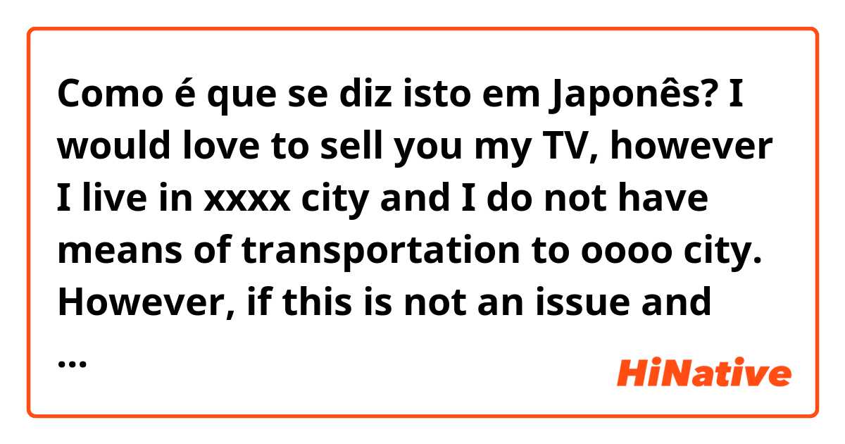Como é que se diz isto em Japonês? I would love to sell you my TV, however I live in xxxx city and I do not have means of transportation to oooo city. However, if this is not an issue and you can come pick it up at some point I would love to sell it to you.
