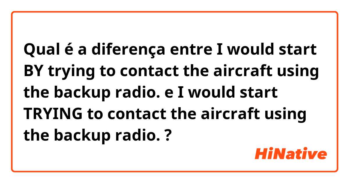 Qual é a diferença entre I would start BY trying to contact the aircraft using the backup radio. e I would start TRYING to contact the aircraft using the backup radio. ?