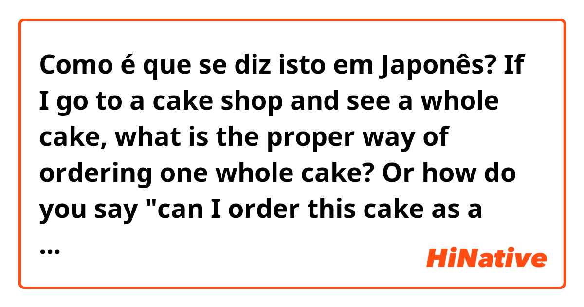 Como é que se diz isto em Japonês? If I go to a cake shop and see a whole cake, what is the proper way of ordering one whole cake? Or how do you say "can I order this cake as a whole?" 