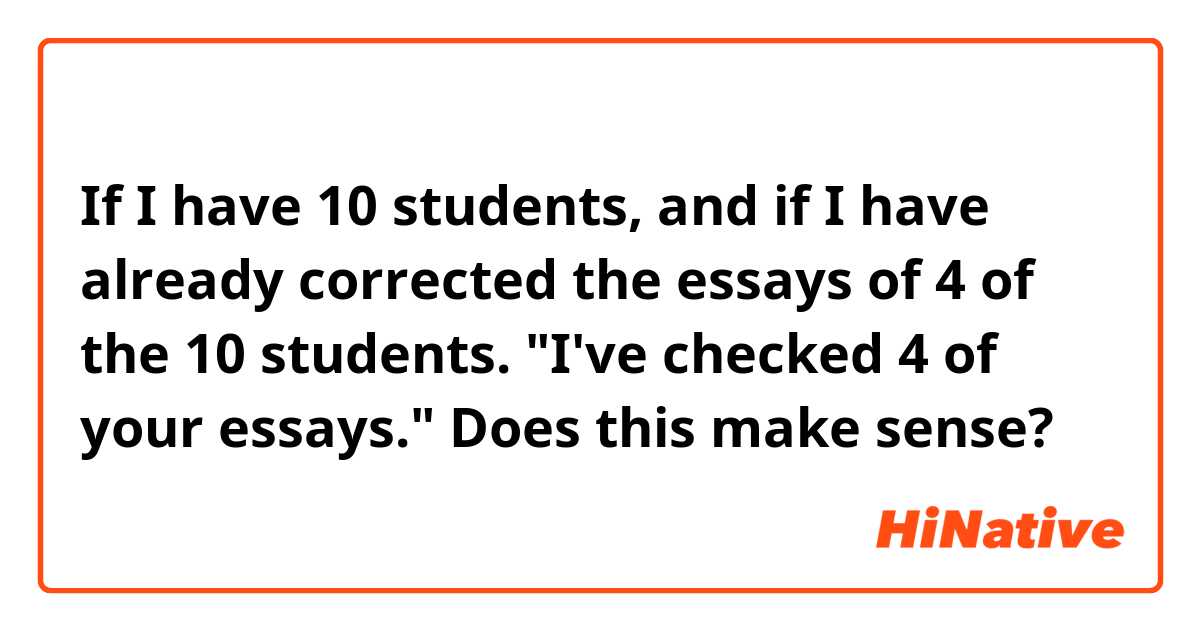 If I have 10 students, and if I have already corrected the essays of 4 of the 10 students.

"I've checked 4 of your essays." Does this make sense?