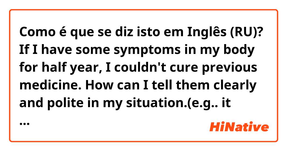 Como é que se diz isto em Inglês (RU)? If I have some symptoms in my body for half year, I couldn't cure previous medicine. How can I tell them clearly and polite in  my situation.(e.g.. it comes from my organ disease or something else ?)